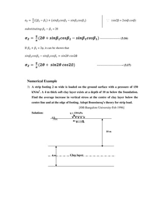 G
s 1 s Y_Ws []Ys 1 Y_Ws []Ys ˙.˙ (sin2 = 2sin cos )
YMvYU_UMU_Ww s 1 s = 2
$
`
"
!n opq{!|}o{! 1 opq{#|}o{# -------------------- (3.16)
If s s = 2 , it can be shown that
Y_Ws []Ys 1 Y_Ws []Ys Y_W3X []Y3~
$
`
"
!n opq!n |}o!~ -------------------------- (3.17)
Numerical Example
3) A strip footing 2 m wide is loaded on the ground surface with a pressure of 150
kN/m2
. A 4 m thick soft clay layer exists at a depth of 10 m below the foundation.
Find the average increase in vertical stress at the centre of clay layer below the
centre line and at the edge of footing. Adopt Boussinesq’s theory for strip load.
[8M-Bangalore University-Feb 1996]
Solution: q = 150 kPa
GL
B = 2 m
10 m
4 m Clay layer
 