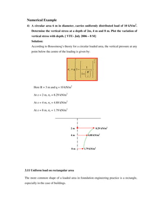 Numerical Example
4) A circular area 6 m in diameter, carries uniformly distributed load of 10 kN/m2
.
Determine the vertical stress at a depth of 2m, 4 m and 8 m. Plot the variation of
vertical stress with depth. [ VTU- July 2006 – 8 M]
Solution:
According to Boussinesq’ s theory for a circular loaded area, the vertical pressure at any
point below the centre of the loading is given by:
Here R = 3 m and q = 10 kN/m2
At z = 2 m, z = 8.29 kN/m2
At z = 4 m, z = 4.88 kN/m2
At z = 8 m, z = 1.79 kN/m2
2 m 8.29 kN/m2
4 m 4.88 kN/m2
8 m 1.79 kN/m2
3.11 Uniform load on rectangular area
The more common shape of a loaded area in foundation engineering practice is a rectangle,
especially in the case of buildings.
+
−=
2
3
2
1
1
1
z
R
qz
 