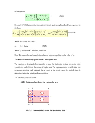 By integration,
--------------(3.23)
Newmark (1935) has done the integration which is quite complicated and has expressed in
the form:
-------(3.24)
Where m = (B/Z) and n = (L/Z)
or • +ˆ fˆ ----------------------(3.25)
Where ‰Š is Newmark’ s influence coefficient
Note: The value of m and n can be interchanged without any effect on the value of ‹Œ
3.12 Vertical stress at any point under a rectangular area
The equation as developed above can also be used for finding the vertical stress at a point
which is not loaded below the corner of loaded area. The rectangular area is subdivided into
rectangles such that each rectangle has a corner at the point where the vertical stress is
determined using the principle of superposition.
The following cases can occur:
3.12.1 Point anywhere below the rectangular area
Fig. 3.12 Point anywhere below the rectangular area
( ) ( )
−++
++
+
++
++
+++
++
= −
2222
22
1
22
22
2222
22
1
12
tan
1
2
1
12
4 nmnm
nmmn
nm
nm
nmnm
nmmnq
z
π
σ
( )++
⋅⋅
=
BL
z
zyx
dydxqqz
0 2
5
2220
3
2
3
π
σ
 