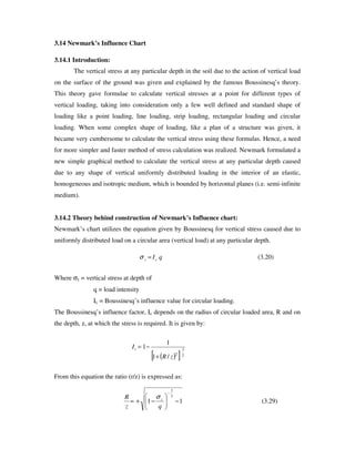 3.14 Newmark’s Influence Chart
3.14.1 Introduction:
The vertical stress at any particular depth in the soil due to the action of vertical load
on the surface of the ground was given and explained by the famous Boussinesq’ s theory.
This theory gave formulae to calculate vertical stresses at a point for different types of
vertical loading, taking into consideration only a few well defined and standard shape of
loading like a point loading, line loading, strip loading, rectangular loading and circular
loading. When some complex shape of loading, like a plan of a structure was given, it
became very cumbersome to calculate the vertical stress using these formulas. Hence, a need
for more simpler and faster method of stress calculation was realized. Newmark formulated a
new simple graphical method to calculate the vertical stress at any particular depth caused
due to any shape of vertical uniformly distributed loading in the interior of an elastic,
homogeneous and isotropic medium, which is bounded by horizontal planes (i.e. semi-infinite
medium).
3.14.2 Theory behind construction of Newmark’s Influence chart:
Newmark’ s chart utilizes the equation given by Boussinesq for vertical stress caused due to
uniformly distributed load on a circular area (vertical load) at any particular depth.
Where σz = vertical stress at depth of
q = load intensity
Ic = Boussinesq’ s influence value for circular loading.
The Boussinesq’ s influence factor, Ic depends on the radius of circular loaded area, R and on
the depth, z, at which the stress is required. It is given by:
From this equation the ratio (r/z) is expressed as:
)20.3(qIcz =σ
( )[ ]2
3
2
/1
1
1
zR
Ic
+
−=
)29.3(11
3
2
−−+=
−
qz
R zσ
 