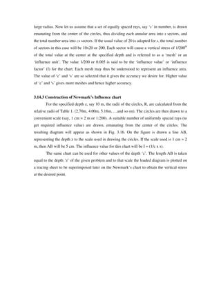 large radius. Now let us assume that a set of equally spaced rays, say ‘s’ in number, is drawn
emanating from the center of the circles, thus dividing each annular area into s sectors, and
the total number area into cs sectors. If the usual value of 20 is adopted for s, the total number
of sectors in this case will be 10x20 or 200. Each sector will cause a vertical stress of 1/200th
of the total value at the center at the specified depth and is referred to as a ‘mesh’ or an
‘influence unit’. The value 1/200 or 0.005 is said to be the ‘influence value’ or ‘influence
factor’ (I) for the chart. Each mesh may thus be understood to represent an influence area.
The value of ‘c’ and ‘s’ are so selected that it gives the accuracy we desire for. Higher value
of ‘c’ and ‘s’ gives more meshes and hence higher accuracy.
3.14.3 Construction of Newmark’s Influence chart
For the specified depth z, say 10 m, the radii of the circles, R, are calculated from the
relative radii of Table 1. (2.70m, 4.00m, 5.18m, …and so on). The circles are then drawn to a
convenient scale (say, 1 cm = 2 m or 1:200). A suitable number of uniformly spaced rays (to
get required influence value) are drawn, emanating from the center of the circles. The
resulting diagram will appear as shown in Fig. 3.16. On the figure is drawn a line AB,
representing the depth z to the scale used in drawing the circles. If the scale used is 1 cm = 2
m, then AB will be 5 cm. The influence value for this chart will be I = (1/c x s).
The same chart can be used for other values of the depth ‘z’ . The length AB is taken
equal to the depth ‘z’ of the given problem and to that scale the loaded diagram is plotted on
a tracing sheet to be superimposed later on the Newmark’ s chart to obtain the vertical stress
at the desired point.
 
