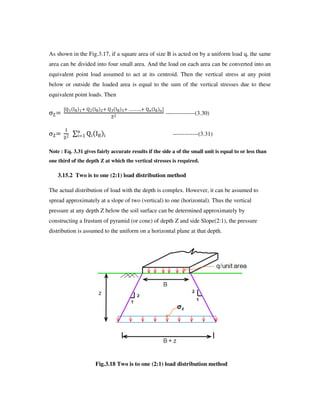 As shown in the Fig.3.17, if a square area of size B is acted on by a uniform load q, the same
area can be divided into four small area. And the load on each area can be converted into an
equivalent point load assumed to act at its centroid. Then the vertical stress at any point
below or outside the loaded area is equal to the sum of the vertical stresses due to these
equivalent point loads. Then
‹•
m•2 ‰˜ 2 •3 ‰˜ 3 •€ ‰˜ € ™™™: •k ‰˜ kr
•3
---------------(3.30)
‹•
2
•3
š •› ‰˜ ›
k
› 2 -------------(3.31)
Note : Eq. 3.31 gives fairly accurate results if the side a of the small unit is equal to or less than
one third of the depth Z at which the vertical stresses is required.
3.15.2 Two is to one (2:1) load distribution method
The actual distribution of load with the depth is complex. However, it can be assumed to
spread approximately at a slope of two (vertical) to one (horizontal). Thus the vertical
pressure at any depth Z below the soil surface can be determined approximately by
constructing a frustum of pyramid (or cone) of depth Z and side Slope(2:1), the pressure
distribution is assumed to the uniform on a horizontal plane at that depth.
Fig.3.18 Two is to one (2:1) load distribution method
 