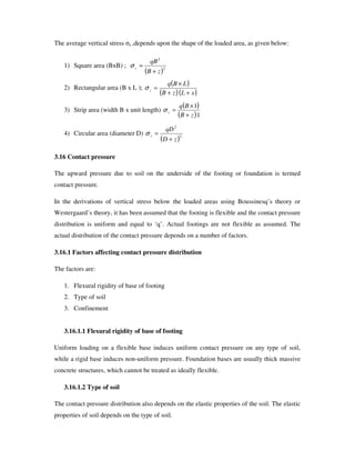The average vertical stress z ,depends upon the shape of the loaded area, as given below:
1) Square area (BxB) ;
( )2
2
zB
qB
z
+
=σ
2) Rectangular area (B x L );
( )
( )( )xLzB
LBq
z
++
×
=σ
3) Strip area (width B x unit length)
( )
( )1
1
zB
Bq
z
+
×
=σ
4) Circular area (diameter D)
( )2
2
zD
qD
z
+
=σ
3.16 Contact pressure
The upward pressure due to soil on the underside of the footing or foundation is termed
contact pressure.
In the derivations of vertical stress below the loaded areas using Boussinesq’ s theory or
Westergaard’ s theory, it has been assumed that the footing is flexible and the contact pressure
distribution is uniform and equal to ‘q’ . Actual footings are not flexible as assumed. The
actual distribution of the contact pressure depends on a number of factors.
3.16.1 Factors affecting contact pressure distribution
The factors are:
1. Flexural rigidity of base of footing
2. Type of soil
3. Confinement
3.16.1.1 Flexural rigidity of base of footing
Uniform loading on a flexible base induces uniform contact pressure on any type of soil,
while a rigid base induces non-uniform pressure. Foundation bases are usually thick massive
concrete structures, which cannot be treated as ideally flexible.
3.16.1.2 Type of soil
The contact pressure distribution also depends on the elastic properties of the soil. The elastic
properties of soil depends on the type of soil.
 