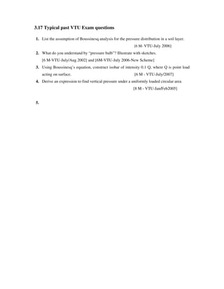 3.17 Typical past VTU Exam questions
1. List the assumption of Boussinesq analysis for the pressure distribution in a soil layer.
[6 M- VTU-July 2006]
2. What do you understand by “pressure bulb”? Illustrate with sketches.
[6 M-VTU-July/Aug 2002] and [6M-VTU-July 2006-New Scheme]
3. Using Boussinesq’ s equation, construct isobar of intensity 0.1 Q, where Q is point load
acting on surface. [6 M - VTU-July/2007]
4. Derive an expression to find vertical pressure under a uniformly loaded circular area
[8 M - VTU-Jan/Feb2005]
5.
 