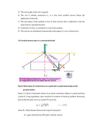 5) The self weight of the soil is ignored.
6) The soil is initially unstressed i.e. it is free from residual stresses before the
application of the load.
7) The top surface of the medium is free of shear stresses and is subjected to only the
point load at a specified location.
8) Continuity of stress is considered to exist in the medium.
9) The stresses are distributed symmetrically with respect to z axis (vertical axis).
3.4 Vertical stresses due to a concentrated load
Fig.3.2 Derivation of vertical stress at a point due to point load acting on the
ground surface
Figure 3.2 shows a horizontal surface of an elastic continuum subject to a point load Q at
a point O. Using logarithmic stress function for solution of elasticity problem, Bossinesq
proved that the polar stress R at point P is given by
) ---------(3.1)
where R = Polar distance between the origin O and point t
= angle which the line OP makes with the vertical
 