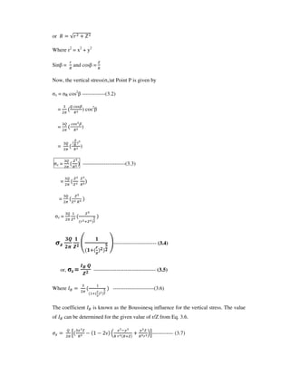 or
Where r2
= x2
+ y2
Sin = and cos =
Now, the vertical stress( z)at Point P is given by
z = R cos2
-------------(3.2)
= ) cos2
= )
= )
z = ------------------------(3.3)
=
=
z =
!"
#
$! %
#
#
& !
'
!
(------------------------ (3.4)
or, z =
)*
$! ----------------------------------- (3.5)
Where +, -
.
-----------------------(3.6)
The coefficient +, is known as the Boussinesq influence for the vertical stress. The value
of +, can be determined for the given value of r/Z from Eq. 3.6.
/ 0
/
1 2 1 3 4
/ 56 6
78------------ (3.7)
 
