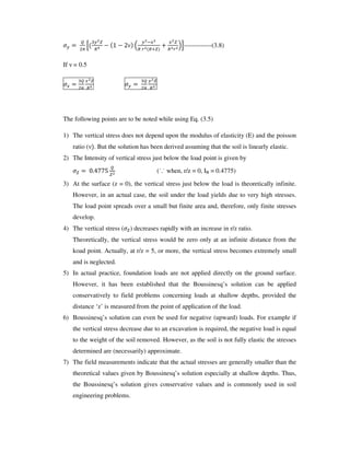 6 0
6
1 2 1 3 4
6 5/ /
78-------------(3.8)
If = 0.5
/
/
6
6
The following points are to be noted while using Eq. (3.5)
1) The vertical stress does not depend upon the modulus of elasticity (E) and the poisson
ratio ( . But the solution has been derived assuming that the soil is linearly elastic.
2) The Intensity of vertical stress just below the load point is given by
9:;<<= (˙.˙ when, r/z = 0, IB = 0.4775)
3) At the surface (z = 0), the vertical stress just below the load is theoretically infinite.
However, in an actual case, the soil under the load yields due to very high stresses.
The load point spreads over a small but finite area and, therefore, only finite stresses
develop.
4) The vertical stress ( ) decreases rapidly with an increase in r/z ratio.
Theoretically, the vertical stress would be zero only at an infinite distance from the
koad point. Actually, at r/z = 5, or more, the vertical stress becomes extremely small
and is neglected.
5) In actual practice, foundation loads are not applied directly on the ground surface.
However, it has been established that the Boussinesq’ s solution can be applied
conservatively to field problems concerning loads at shallow depths, provided the
distance ‘z’ is measured from the point of application of the load.
6) Boussinesq’ s solution can even be used for negative (upward) loads. For example if
the vertical stress decrease due to an excavation is required, the negative load is equal
to the weight of the soil removed. However, as the soil is not fully elastic the stresses
determined are (necessarily) approximate.
7) The field measurements indicate that the actual stresses are generally smaller than the
theoretical values given by Boussinesq’ s solution especially at shallow depths. Thus,
the Boussinesq’ s solution gives conservative values and is commonly used in soil
engineering problems.
 