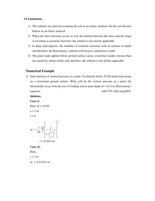 3.5 Limitations
1) The solution was derived assuming the soil as an elastic medium, but the soil doesnot
behave as an elastic material.
2) When the stress decrease occurs in soil, the relation between the stress and the strain
is not linear as assumed, therefore, the solution is not strictly applicable.
3) In deep sand deposits, the modulus of elasticity increases with an increase in depth
and therefore, the Boussinesq’ s solution will not give satisfactory results.
4) The point loads applied below ground surface causes somewhat smaller stresses than
are caused by surface loads, and, therefore, the solution is not strictly applicable.
Numerical Example
Find intensity of vertical pressure at a point 3 m directly below 25 kN point load acting
on a horizontal ground surface. What will be the vertical pressure at a point 2m
horizontally away from the axis of loading and at same depth of 3 m? Use Boussinesq’ s
equation. [6M-VTU-July/Aug2005]
Solution:
Case (i)
Here, Q = 25 kN
z = 3 m
r = 0
2
2
5
22
/33.1
1
1
2
3
mkN
z
rz
Q
z
=
+
=
π
σ
Case (ii)
Here,
r = 2 m
2
/53.0 mkNz =σ
 