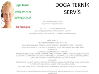 DOGA TEKNİK
                                                            SERVİS
                                       http://dogateknikservis.com/
                                      dogateknikservis@hotmail.com

                                 0212 472 72 23 GSM:0541 872 72 23
                         7/24 EXPRESS GÜNÜNDE GÜVENİLİR HİZMET KALİTESİ
                  YAPMIŞ OLDUGUMUZ TÜM İŞLEMLER 1 YIL GARANTİ KAPSAMINDADIR



                                              ÇAĞRI MERKEZİ
                                  TEL: 0212 472 72 23 GSM: 0541 872 72 23
         MOBİL ARAÇLARIMIZLA, İSTANBUL AVRUPA YAKASINA 7 GÜN 24 SAAT HİZMET VERİYORUZ.
       KALİTELİ, HIZLI SERVİS VE DENEYİMLİ USTALARIMIZLA .DOGA SOĞUTMA-ISITMA TEKNİK SERVİS
                                               HİZMETİNİZDE
                                İSTANBUL'DA HİZMET VERDİĞİMİZ SEMTLER:
BAHÇEŞEHİR, BEYLİKDÜZÜ, AVCILAR, GÜRPINAR, KIRAÇ, HADIMKÖY, KAYABAŞI, ALTINŞEHİR, BAŞAKŞEHİR, İKİT
ELLİ, HALKALI, MAHMUTBEY, GÜNGÖREN, BAYRAMPAŞA, GAZİOSMANPAŞA, SULTANGAZİ, ESENLER, ŞİRİNEVL
                     ER, MERTER, BAKIRKÖY, ZEYTİNBURNU, FLORYA, YEŞİLKÖY, ATAKENT.
                                                MARKALAR:
DEMİRDÖKÜM, VAILLANT, BUDERUS, ECA, ARISTON, FERROLI, BAYMAK, ALARKO, ETNA, BOSCH, AUER, BAYKA
                      N, PROTHERM, FELLINI, İHLAS, SÜSLER, IMMERGAS, ROYAL, AIRFEL
   CİHAZLAR: KOMBİ, KLİMA, DOĞALGAZ SOBASI, ŞOFBEN OCAK, FIRIN, ÇAMAŞIR MAKİNESİ, BUZDOLABI.

Bütün markaları kapsayan beyaz eşya, klima, kombi periyodik bakımları ve yedek parça ihtiyaçlarınız için bizi
                                              arayabilirsiniz.
 