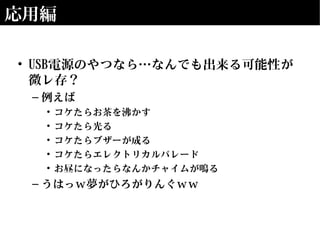 応用編
• USB電源のやつなら…なんでも出来る可能性が
微レ存？
– 例えば
• コケたらお茶を沸かす
• コケたら光る
• コケたらブザーが成る
• コケたらエレクトリカルパレード
• お昼になったらなんかチャイムが鳴る
– うはっｗ夢がひろがりんぐｗｗ
 