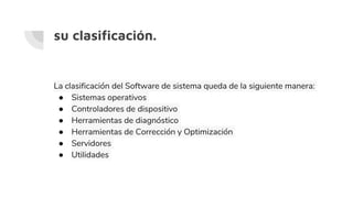 su clasificación.
La clasificación del Software de sistema queda de la siguiente manera:
● Sistemas operativos
● Controladores de dispositivo
● Herramientas de diagnóstico
● Herramientas de Corrección y Optimización
● Servidores
● Utilidades
 