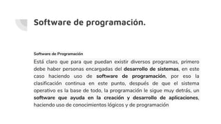 Software de programación.
Software de Programación
Está claro que para que puedan existir diversos programas, primero
debe haber personas encargadas del desarrollo de sistemas, en este
caso haciendo uso de software de programación, por eso la
clasificación continua en este punto, después de que el sistema
operativo es la base de todo, la programación le sigue muy detrás, un
software que ayuda en la creación y desarrollo de aplicaciones,
haciendo uso de conocimientos lógicos y de programación
 