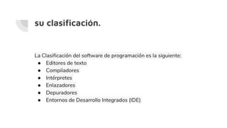 su clasificación.
La Clasificación del software de programación es la siguiente:
● Editores de texto
● Compiladores
● Intérpretes
● Enlazadores
● Depuradores
● Entornos de Desarrollo Integrados (IDE)
 