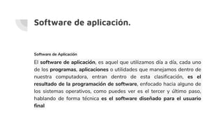 Software de aplicación.
Software de Aplicación
El software de aplicación, es aquel que utilizamos día a día, cada uno
de los programas, aplicaciones o utilidades que manejamos dentro de
nuestra computadora, entran dentro de esta clasificación, es el
resultado de la programación de software, enfocado hacia alguno de
los sistemas operativos, como puedes ver es el tercer y último paso,
hablando de forma técnica es el software diseñado para el usuario
final
 