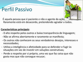 Perfil Passivo
É aquela pessoa que é paciente e não o agente da ação.
Raramente está em desacordo, pretendendo agradar a todos.
Características principais:
- 0 alto respeito pelos outros e baixa transparência de linguagem;
- Não se afirma abertamente e raramente se manifesta;
- Os outros não conhecem os seus verdadeiros desejos, interesses e
necessidades;
- Utiliza a inteligência e afetividade para se defender e fugir às
situações em vez de investir em soluções construtivas;
- Perde o respeito por si próprio, uma vez que faz coisa que não
gosta mas que não consegue recusar;
 