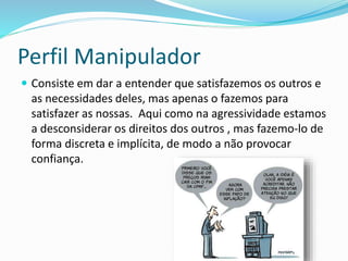 Perfil Manipulador
 Consiste em dar a entender que satisfazemos os outros e
as necessidades deles, mas apenas o fazemos para
satisfazer as nossas. Aqui como na agressividade estamos
a desconsiderar os direitos dos outros , mas fazemo-lo de
forma discreta e implícita, de modo a não provocar
confiança.
 