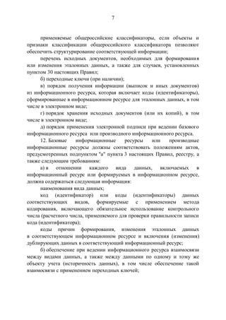 7
применяемые общероссийские классификаторы, если объекты и
признаки классификации общероссийского классификатора позволяют
обеспечить структурирование соответствующей информации;
перечень исходных документов, необходимых для формирования
или изменения эталонных данных, а также для случаев, установленных
пунктом 30 настоящих Правил;
б) переходные ключи (при наличии);
в) порядок получения информации (выписок и иных документов)
из информационного ресурса, которая включает коды (идентификаторы),
сформированные в информационном ресурсе для эталонных данных, в том
числе в электронном виде;
г) порядок хранения исходных документов (или их копий), в том
числе в электронном виде;
д) порядок применения электронной подписи при ведении базового
информационного ресурса или производного информационного ресурса.
12. Базовые информационные ресурсы или производные
информационные ресурсы должны соответствовать положениям актов,
предусмотренных подпунктом "а" пункта 3 настоящих Правил, реестру, а
также следующим требованиям:
а) в отношении каждого вида данных, включаемых в
информационный ресурс или формируемых в информационном ресурсе,
должна содержаться следующая информация:
наименования вида данных;
код (идентификатор) или коды (идентификаторы) данных
соответствующих видов, формируемые с применением метода
кодирования, включающего обязательное использование контрольного
числа (расчетного числа, применяемого для проверки правильности записи
кода (идентификатора);
коды причин формирования, изменения эталонных данных
в соответствующем информационном ресурсе и включения (изменения)
дублирующих данных в соответствующий информационный ресурс;
б) обеспечение при ведении информационного ресурса взаимосвязи
между видами данных, а также между данными по одному и тому же
объекту учета (историчность данных), в том числе обеспечение такой
взаимосвязи с применением переходных ключей;
 