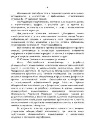 8
в) применение классификаторов в отношении каждого вида данных
осуществляется в соответствии с требованиями, установленными
пунктами 13 - 19 настоящих Правил;
г) осуществление формирования, включения или изменения данных
в информационных ресурсах с фиксацией даты и времени их
формирования, включения или изменения, а также с использованием
форматов данных из реестра;
д) осуществление включения (изменения) дублирующих данных
в информационные ресурсы с использованием эталонных данных базовых
информационных ресурсов и применением кодов (идентификаторов),
наименования которых содержатся в реестре, согласно требованиям,
установленным пунктами 20 - 35 настоящих Правил;
е) обеспечение при ведении и применении информационного ресурса
полноты, достоверности и актуальности формируемой, изменяемой
информации в информационном ресурсе, включаемой в информационный
ресурс или предоставляемой из информационного ресурса.
13. Создание (изменение) классификатора включает:
а) для общероссийского классификатора - разработку
общероссийского классификатора федеральным органом исполнительной
власти в соответствии с установленными полномочиями, принятие
Федеральным агентством по техническому регулированию и метрологии
нормативного правового акта, которым утверждается или изменяется
указанный общероссийский классификатор, и представление федеральным
органом исполнительной власти общероссийского классификатора
в государственный информационный ресурс Агентства. Перечень
общероссийских классификаторов и федеральных органов исполнительной
власти, ответственных за разработку, изменение, и ведение указанных
общероссийских классификаторов, утверждается распоряжением
Правительства Российской Федерации. Методические указания по
разработке и принятию, а также по введению в действие общероссийских
классификаторов утверждаются нормативным правовым актом Агентства
по согласованию с Федеральным казначейством и включают в том числе
порядок проведения их экспертизы.
Не допускается принятие нормативного правового акта, которым
утверждается общероссийский классификатор, при наличии иного
действующего общероссийского классификатора с идентичными
объектами и признаками классификации.
 