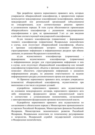 9
При разработке проекта нормативного правового акта, которым
утверждается общероссийский классификатор, в приоритетном порядке
используются международные классификации (классификации, принятые
международной или региональной организацией (объединением)
по стандартизации), если соответствующее решение принято
в установленном порядке. В этом случае обеспечивается гармонизация
общероссийского классификатора с указанными международными
классификациями в срок, не превышающий 3 лет со дня введения
в действие соответствующей международной классификации;
б) для типового классификатора (справочника) - формирование
типового классификатора (справочника) Федеральным казначейством
в случае, если отсутствует общероссийский классификатор, объекты
и признаки классификации которого позволяют обеспечить
структурирование информации в информационных ресурсах при обмене
данными, по решению Федерального казначейства;
в) для ведомственного классификатора (справочника) -
формирование ведомственного классификатора (справочника)
в информационном ресурсе для структурирования информации в нем
в случае, если отсутствует общероссийский классификатор или типовой
классификатор (справочник), объекты и признаки классификации которых
позволяют обеспечить структурирование информации в указанном
информационном ресурсе, по решению ответственного за ведение
информационного ресурса уполномоченного органа или организации.
14. Принятие нормативного правового акта, которым утверждается
(изменяется) общероссийский классификатор, осуществляется при
выполнении в том числе следующих условий:
а) разработка нормативного правового акта осуществляется
на основании международного договора, нормативного правового акта
либо инициативы федерального органа исполнительной власти
в соответствии с установленными полномочиями, согласованной
с заинтересованными федеральными органами исполнительной власти;
б) разработка нормативного правового акта осуществляется по
согласованию в обязательном порядке с Министерством промышленности
и торговли Российской Федерации, Министерством финансов Российской
Федерации, Министерством экономического развития Российской
Федерации, Федеральным агентством по техническому регулированию
и метрологии, Федеральной службой государственной статистики
и Федеральным казначейством;
 