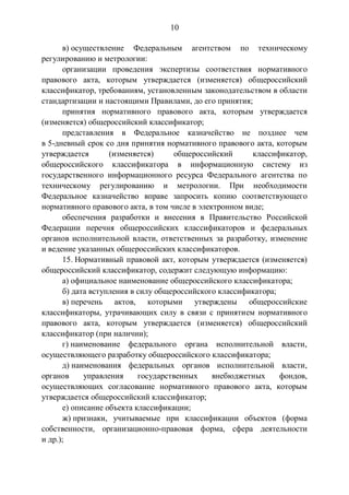 10
в) осуществление Федеральным агентством по техническому
регулированию и метрологии:
организации проведения экспертизы соответствия нормативного
правового акта, которым утверждается (изменяется) общероссийский
классификатор, требованиям, установленным законодательством в области
стандартизации и настоящими Правилами, до его принятия;
принятия нормативного правового акта, которым утверждается
(изменяется) общероссийский классификатор;
представления в Федеральное казначейство не позднее чем
в 5-дневный срок со дня принятия нормативного правового акта, которым
утверждается (изменяется) общероссийский классификатор,
общероссийского классификатора в информационную систему из
государственного информационного ресурса Федерального агентства по
техническому регулированию и метрологии. При необходимости
Федеральное казначейство вправе запросить копию соответствующего
нормативного правового акта, в том числе в электронном виде;
обеспечения разработки и внесения в Правительство Российской
Федерации перечня общероссийских классификаторов и федеральных
органов исполнительной власти, ответственных за разработку, изменение
и ведение указанных общероссийских классификаторов.
15. Нормативный правовой акт, которым утверждается (изменяется)
общероссийский классификатор, содержит следующую информацию:
а) официальное наименование общероссийского классификатора;
б) дата вступления в силу общероссийского классификатора;
в) перечень актов, которыми утверждены общероссийские
классификаторы, утрачивающих силу в связи с принятием нормативного
правового акта, которым утверждается (изменяется) общероссийский
классификатор (при наличии);
г) наименование федерального органа исполнительной власти,
осуществляющего разработку общероссийского классификатора;
д) наименования федеральных органов исполнительной власти,
органов управления государственных внебюджетных фондов,
осуществляющих согласование нормативного правового акта, которым
утверждается общероссийский классификатор;
е) описание объекта классификации;
ж) признаки, учитываемые при классификации объектов (форма
собственности, организационно-правовая форма, сфера деятельности
и др.);
 