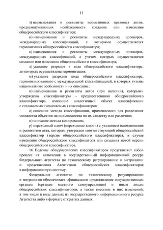 11
з) наименования и реквизиты нормативных правовых актов,
предусматривающих необходимость создания или изменения
общероссийского классификатора;
и) наименования и реквизиты международных договоров,
международных классификаций, с которыми осуществляется
гармонизация общероссийского классификатора;
к) наименования и реквизиты международных договоров,
международных классификаций, с учетом которых осуществляется
создание или изменение общероссийского классификатора;
л) указание разрядов в коде общероссийского классификатора,
до которых осуществлена гармонизация;
м) указание разрядов кода общероссийского классификатора,
гармонизированного с международной классификацией, в которых учтены
национальные особенности и их описание;
н) наименования и реквизиты актов (при наличии), которыми
утверждены классификаторы - предшественники общероссийского
классификатора, имеющие аналогичный объект классификации
с создаваемым (изменяемым) классификатором;
о) описание метода классификации, применяемого для разделения
множества объектов на подмножества по их сходству или различию;
п) описание метода кодирования;
р) переходный ключ (переходные ключи) с указанием наименования
и реквизитов акта, которым утвержден соответствующий общероссийский
классификатор (версия общероссийского классификатора), в случае
изменения общероссийского классификатора или создания новой версии
общероссийского классификатора.
16. Ведение общероссийских классификаторов представляет собой
процесс их включения в государственный информационный ресурс
Федерального агентства по техническому регулированию и метрологии
и представления Агентством общероссийских классификаторов
в информационную систему.
Федеральное агентство по техническому регулированию
и метрологии обеспечивает официальное представление государственным
органам (органам местного самоуправления) и иным лицам
общероссийских классификаторов, а также внесение в них изменений,
в том числе в виде данных из государственного информационного ресурса
Агентства либо в формате открытых данных.
 