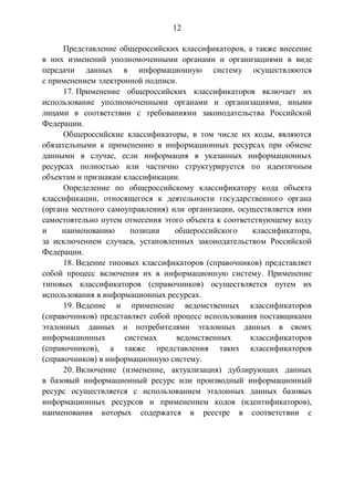 12
Представление общероссийских классификаторов, а также внесение
в них изменений уполномоченными органами и организациями в виде
передачи данных в информационную систему осуществляются
с применением электронной подписи.
17. Применение общероссийских классификаторов включает их
использование уполномоченными органами и организациями, иными
лицами в соответствии с требованиями законодательства Российской
Федерации.
Общероссийские классификаторы, в том числе их коды, являются
обязательными к применению в информационных ресурсах при обмене
данными в случае, если информация в указанных информационных
ресурсах полностью или частично структурируется по идентичным
объектам и признакам классификации.
Определение по общероссийскому классификатору кода объекта
классификации, относящегося к деятельности государственного органа
(органа местного самоуправления) или организации, осуществляется ими
самостоятельно путем отнесения этого объекта к соответствующему коду
и наименованию позиции общероссийского классификатора,
за исключением случаев, установленных законодательством Российской
Федерации.
18. Ведение типовых классификаторов (справочников) представляет
собой процесс включения их в информационную систему. Применение
типовых классификаторов (справочников) осуществляется путем их
использования в информационных ресурсах.
19. Ведение и применение ведомственных классификаторов
(справочников) представляет собой процесс использования поставщиками
эталонных данных и потребителями эталонных данных в своих
информационных системах ведомственных классификаторов
(справочников), а также представления таких классификаторов
(справочников) в информационную систему.
20. Включение (изменение, актуализация) дублирующих данных
в базовый информационный ресурс или производный информационный
ресурс осуществляется с использованием эталонных данных базовых
информационных ресурсов и применением кодов (идентификаторов),
наименования которых содержатся в реестре в соответствии с
 