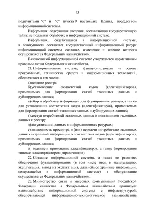 13
подпунктами "о" и "с" пункта 9 настоящих Правил, посредством
информационной системы.
Информация, содержащая сведения, составляющие государственную
тайну, не подлежит обработке в информационной системе.
Информация, содержащаяся в информационной системе,
в совокупности составляет государственный информационный ресурс
информационной системы, создание, изменение и ведение которого
осуществляется Федеральным казначейством.
Положение об информационной системе утверждается нормативным
правовым актом Федерального казначейства.
21. Информационная система, функционирующая на основе
программных, технических средств и информационных технологий,
обеспечивает в том числе:
а) ведение реестра;
б) установление соответствий кодов (идентификаторов),
применяемых для формирования связей эталонных данных и
дублирующих данных;
в) сбор и обработку информации для формирования реестра, а также
для установления соответствия кодов (идентификаторов), применяемых
для формирования связей эталонных данных и дублирующих данных;
г) доступ потребителей эталонных данных и поставщиков эталонных
данных к реестру;
д) актуализацию данных в информационных ресурсах;
е) возможность просмотра и (или) передачи потребителю эталонных
данных актуальной информации о соответствии кодов (идентификаторов),
применяемых для формирования связей эталонных данных и
дублирующих данных;
ж) ведение и применение классификаторов, а также формирование
типовых классификаторов (справочников).
22. Создание информационной системы, а также ее развитие,
обеспечение функционирования (в том числе ввод в эксплуатацию,
эксплуатация, вывод из эксплуатации, дальнейшее хранение информации,
содержащейся в информационной системе) и обслуживание
осуществляется Федеральным казначейством.
23. Министерство связи и массовых коммуникаций Российской
Федерации совместно с Федеральным казначейством организует
взаимодействие информационной системы с инфраструктурой,
обеспечивающей информационно-технологическое взаимодействие
 