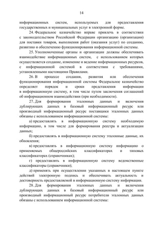 14
информационных систем, используемых для предоставления
государственных и муниципальных услуг в электронной форме.
24. Федеральное казначейство вправе привлечь в соответствии
с законодательством Российской Федерации организацию (организации)
для поставки товаров, выполнения работ (оказания услуг) по созданию,
развитию и обеспечению функционирования информационной системы.
25. Уполномоченные органы и организации должны обеспечивать
взаимодействие информационных систем, с использованием которых
осуществляется создание, изменение и ведение информационных ресурсов,
с информационной системой в соответствии с требованиями,
установленными настоящими Правилами.
26. В процессе создания, развития или обеспечения
функционирования информационной системы Федеральное казначейство
определяет порядок и сроки представления информации
в информационную систему, в том числе путем заключения соглашений
об информационном взаимодействии (при необходимости).
27. Для формирования эталонных данных и включения
дублирующих данных в базовый информационный ресурс или
производный информационный ресурс поставщики эталонных данных
обязаны с использованием информационной системы:
а) предоставлять в информационную систему необходимую
информацию, в том числе для формирования реестра и актуализации
данных;
б) предоставлять в информационную систему эталонные данные, их
обновления;
в) предоставлять в информационную систему информацию о
применяемых общероссийских классификаторах и типовых
классификаторах (справочниках);
г) предоставлять в информационную систему ведомственные
классификаторы (справочники);
д) применять при осуществлении указанных в настоящем пункте
действий электронную подпись и обеспечивать актуальность и
достоверность предоставляемой в информационную систему информации.
28. Для формирования эталонных данных и включения
дублирующих данных в базовый информационный ресурс или
производный информационный ресурс потребители эталонных данных
обязаны с использованием информационной системы:
 