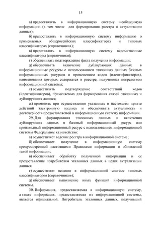 15
а) предоставлять в информационную систему необходимую
информацию (в том числе для формирования реестра и актуализации
данных);
б) предоставлять в информационную систему информацию о
применяемых общероссийских классификаторах и типовых
классификаторах (справочниках);
в) представлять в информационную систему ведомственные
классификаторы (справочники);
г) обеспечивать подтверждение факта получения информации;
д) обеспечивать включение дублирующих данных в
информационные ресурсы с использованием эталонных данных базовых
информационных ресурсов и применением кодов (идентификаторов),
наименования которых содержатся в реестре, полученных посредством
информационной системы;
е) осуществлять подтверждение соответствий кодов
(идентификаторов), применяемых для формирования связей эталонных и
дублирующих данных;
ж) применять при осуществлении указанных в настоящем пункте
действий электронную подпись и обеспечивать актуальность и
достоверность предоставляемой в информационную систему информации.
29. Для формирования эталонных данных и включения
дублирующих данных в базовый информационный ресурс или
производный информационный ресурс с использованием информационной
системы Федеральное казначейство:
а) осуществляет ведение реестра в информационной системе;
б) обеспечивает получение в информационную систему
предусмотренной настоящими Правилами информации и обновлений
такой информации;
в) обеспечивает обработку полученной информации и ее
предоставление потребителям эталонных данных в целях актуализации
данных;
г) осуществляет ведение в информационной системе типовых
классификаторов (справочников);
д) обеспечивает выполнение иных функций информационной
системы.
30. Информация, предоставляемая в информационную систему,
а также информация, предоставляемая из информационной системы,
является официальной. Потребитель эталонных данных, получивший
 