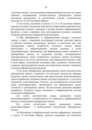 16
эталонные данные с использованием информационной системы, не вправе
требовать подтверждение соответствующих дублирующих данных
исходными документами, за исключением случаев, установленных
пунктами 32, 33 и 35 настоящих Правил.
31. В случаях, указанных в пунктах 32, 33 и 35 настоящих Правил,
перечень исходных документов включается в нормативные правовые акты,
регулирующие создание, изменение и ведение базовых информационных
ресурсов, а также в правовые акты, регулирующие создание, изменение
и ведение производных информационных ресурсов.
32. При формировании в информационном ресурсе эталонных
данных в связи с первичной регистрацией (учетом) действий, фактов
и событий, имеющих юридическое значение, и включении при этом
дублирующих данных потребитель эталонных данных обязан
предоставить в информационную систему сведения о кодах
(идентификаторах), применяемых для формирования связей эталонных и
дублирующих данных на основании реестра, подтвержденных
заинтересованным лицом потребителю эталонных данных исходными
документами, в том числе документами, удостоверяющими личность, либо
в иной форме, позволяющей установить факт указанного соответствия,
в порядке, предусмотренном актами, регулирующими создание, изменение
и ведение информационных ресурсов.
33. В случае обнаружения заинтересованным лицом несоответствия
дублирующих данных и сведений в его исходных документах, проверка
указанных данных осуществляется при представлении заинтересованным
лицом потребителю эталонных данных исходных документов, в том числе
документов, удостоверяющих личность, для подтверждения соответствия
кодов (идентификаторов), применяемых для формирования связей
эталонных и дублирующих данных. По результатам указанной проверки
потребитель эталонных данных размещает в информационной системе
следующую информацию:
а) в случае несоответствия между указанными кодами
(идентификаторами) - о необходимости их изменения в информационной
системе и актуализации дублирующих данных;
б) в случае соответствия между указанными кодами
(идентификаторами) - о необходимости актуализации дублирующих
данных.
34. Размещение в информационной системе информации, указанной
в пункте 33 настоящих Правил, является основанием для изменения
 