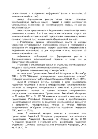 2
систематизации и кодирования информации" (далее - положение об
информационной системе);
начало формирования реестра видов данных отдельных
информационных ресурсов (далее - реестр) с учетом особенностей,
установленных положением об информационной системе, со дня его
вступления в силу;
возможность представления в Федеральное казначейство органами,
указанными в пунктах 5 и 8 настоящего постановления, посредством
информационной системы сведений, определенных указанными пунктами,
со дня вступления в силу положения об информационной системе.
5. Федеральным органам исполнительной власти и органам
управления государственных внебюджетных фондов в соответствии с
положением об информационной системе обеспечить представление в
Федеральное казначейство со дня вступления в силу положения об
информационной системе:
информации, необходимой для формирования реестра и
функционирования информационной системы, а также для ее
последующих обновлений;
эталонных и дублирующих данных из отдельных информационных
ресурсов и последующих обновлений указанных данных.
6. Признать утратившими силу с 1 января 2019 г.:
постановление Правительства Российской Федерации от 14 сентября
2012 г. № 928 "О базовых государственных информационных ресурсах"
(Собрание законодательства Российской Федерации, 2012, № 39, ст. 5269);
пункт 11 изменений, которые вносятся в акты Правительства
Российской Федерации в связи с преобразованием Правительственной
комиссии по внедрению информационных технологий в деятельность
государственных органов и органов местного самоуправления,
утвержденных постановлением Правительства Российской Федерации
от 22 ноября 2013 г. № 1056 "О внесении изменений в некоторые акты
Правительства Российской Федерации в связи с преобразованием
Правительственной комиссии по внедрению информационных технологий
в деятельность государственных органов и органов местного
самоуправления" (Собрание законодательства Российской Федерации,
2013, № 48, ст. 6259);
пункт 2 изменений, которые вносятся в отдельные акты
Правительства Российской Федерации, утвержденных постановлением
Правительства Российской Федерации от 21 июля 2014 г. № 680
"О внесении изменений в отдельные акты Правительства Российской
Федерации" (Собрание законодательства Российской Федерации, 2014,
№ 30, ст. 4318).
 
