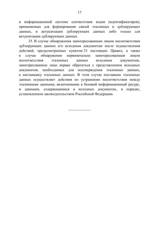 17
в информационной системе соответствия кодов (идентификаторов),
применяемых для формирования связей эталонных и дублирующих
данных, и актуализации дублирующих данных либо только для
актуализации дублирующих данных.
35. В случае обнаружения заинтересованным лицом несоответствия
дублирующих данных его исходным документам после осуществления
действий, предусмотренных пунктом 33 настоящих Правил, а также
в случае обнаружения первоначально заинтересованным лицом
несоответствия эталонных данных исходным документам,
заинтересованное лицо вправе обратиться с представлением исходных
документов, необходимых для подтверждения эталонных данных,
к поставщику эталонных данных. В этом случае поставщик эталонных
данных осуществляет действия по устранению несоответствия между
эталонными данными, включенными в базовый информационный ресурс,
и данными, содержащимися в исходных документах, в порядке,
установленном законодательством Российской Федерации.
____________
 