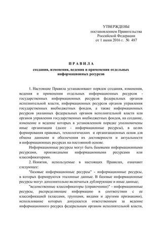УТВЕРЖДЕНЫ
постановлением Правительства
Российской Федерации
от 1 июня 2016 г. № 487
П Р А В И Л А
создания, изменения, ведения и применения отдельных
информационных ресурсов
1. Настоящие Правила устанавливают порядок создания, изменения,
ведения и применения отдельных информационных ресурсов -
государственных информационных ресурсов федеральных органов
исполнительной власти, информационных ресурсов органов управления
государственных внебюджетных фондов, а также информационных
ресурсов указанных федеральных органов исполнительной власти или
органов управления государственных внебюджетных фондов, на создание,
изменение и ведение которых в установленном порядке уполномочены
иные организации (далее - информационные ресурсы), в целях
формирования правовых, технологических и организационных основ для
обмена данными и обеспечения их достоверности и актуальности
в информационных ресурсах на постоянной основе.
Информационные ресурсы могут быть базовыми информационными
ресурсами, производными информационными ресурсами или
классификаторами.
2. Понятия, используемые в настоящих Правилах, означают
следующее:
"базовые информационные ресурсы" - информационные ресурсы,
в которых формируются эталонные данные. В базовые информационные
ресурсы могут дополнительно включаться дублирующие и иные данные;
"ведомственные классификаторы (справочники)" - информационные
ресурсы, распределяющие информацию в соответствии с ее
классификацией (классами, группами, видами и другими признаками),
использование которых допускается ответственным за ведение
информационного ресурса федеральным органом исполнительной власти,
 