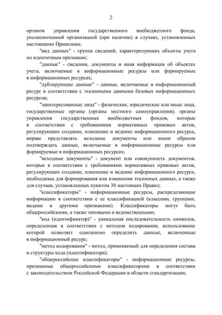 2
органом управления государственного внебюджетного фонда,
уполномоченной организацией (при наличии) в случаях, установленных
настоящими Правилами;
"вид данных" - группа сведений, характеризующих объекты учета
по идентичным признакам;
"данные" - сведения, документы и иная информация об объектах
учета, включаемые в информационные ресурсы или формируемые
в информационных ресурсах;
"дублирующие данные" - данные, включаемые в информационный
ресурс в соответствии с эталонными данными базовых информационных
ресурсов;
"заинтересованные лица" - физические, юридические или иные лица,
государственные органы (органы местного самоуправления), органы
управления государственных внебюджетных фондов, которые
в соответствии с требованиями нормативных правовых актов,
регулирующих создание, изменение и ведение информационного ресурса,
вправе представлять исходные документы или иным образом
подтверждать данные, включаемые в информационные ресурсы или
формируемые в информационных ресурсах;
"исходные документы" - документ или совокупность документов,
которые в соответствии с требованиями нормативных правовых актов,
регулирующих создание, изменение и ведение информационного ресурса,
необходимы для формирования или изменения эталонных данных, а также
для случаев, установленных пунктом 30 настоящих Правил;
"классификаторы" - информационные ресурсы, распределяющие
информацию в соответствии с ее классификацией (классами, группами,
видами и другими признаками). Классификаторы могут быть
общероссийскими, а также типовыми и ведомственными;
"код (идентификатор)" - уникальная последовательность символов,
определенная в соответствии с методом кодирования, использование
которой позволяет однозначно определить данные, включенные
в информационный ресурс;
"метод кодирования" - метод, применяемый для определения состава
и структуры кода (идентификатора);
"общероссийские классификаторы" - информационные ресурсы,
признанные общероссийскими классификаторами в соответствии
с законодательством Российской Федерации в области стандартизации;
 