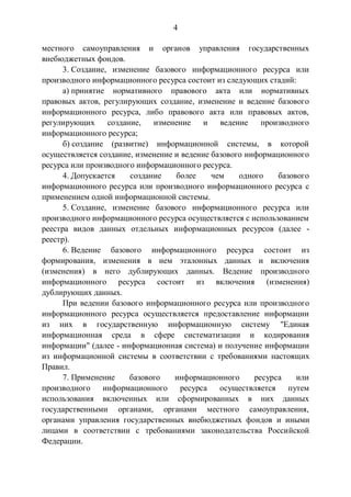 4
местного самоуправления и органов управления государственных
внебюджетных фондов.
3. Создание, изменение базового информационного ресурса или
производного информационного ресурса состоит из следующих стадий:
а) принятие нормативного правового акта или нормативных
правовых актов, регулирующих создание, изменение и ведение базового
информационного ресурса, либо правового акта или правовых актов,
регулирующих создание, изменение и ведение производного
информационного ресурса;
б) создание (развитие) информационной системы, в которой
осуществляется создание, изменение и ведение базового информационного
ресурса или производного информационного ресурса.
4. Допускается создание более чем одного базового
информационного ресурса или производного информационного ресурса с
применением одной информационной системы.
5. Создание, изменение базового информационного ресурса или
производного информационного ресурса осуществляется с использованием
реестра видов данных отдельных информационных ресурсов (далее -
реестр).
6. Ведение базового информационного ресурса состоит из
формирования, изменения в нем эталонных данных и включения
(изменения) в него дублирующих данных. Ведение производного
информационного ресурса состоит из включения (изменения)
дублирующих данных.
При ведении базового информационного ресурса или производного
информационного ресурса осуществляется предоставление информации
из них в государственную информационную систему "Единая
информационная среда в сфере систематизации и кодирования
информации" (далее - информационная система) и получение информации
из информационной системы в соответствии с требованиями настоящих
Правил.
7. Применение базового информационного ресурса или
производного информационного ресурса осуществляется путем
использования включенных или сформированных в них данных
государственными органами, органами местного самоуправления,
органами управления государственных внебюджетных фондов и иными
лицами в соответствии с требованиями законодательства Российской
Федерации.
 