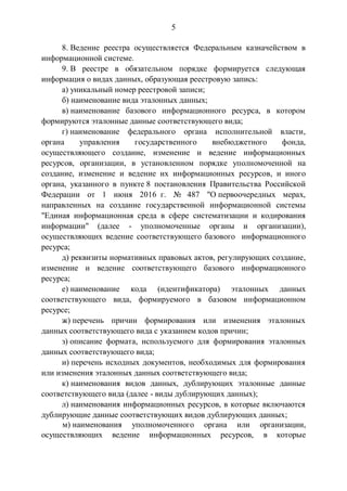 5
8. Ведение реестра осуществляется Федеральным казначейством в
информационной системе.
9. В реестре в обязательном порядке формируется следующая
информация о видах данных, образующая реестровую запись:
а) уникальный номер реестровой записи;
б) наименование вида эталонных данных;
в) наименование базового информационного ресурса, в котором
формируются эталонные данные соответствующего вида;
г) наименование федерального органа исполнительной власти,
органа управления государственного внебюджетного фонда,
осуществляющего создание, изменение и ведение информационных
ресурсов, организации, в установленном порядке уполномоченной на
создание, изменение и ведение их информационных ресурсов, и иного
органа, указанного в пункте 8 постановления Правительства Российской
Федерации от 1 июня 2016 г. № 487 "О первоочередных мерах,
направленных на создание государственной информационной системы
"Единая информационная среда в сфере систематизации и кодирования
информации" (далее - уполномоченные органы и организации),
осуществляющих ведение соответствующего базового информационного
ресурса;
д) реквизиты нормативных правовых актов, регулирующих создание,
изменение и ведение соответствующего базового информационного
ресурса;
е) наименование кода (идентификатора) эталонных данных
соответствующего вида, формируемого в базовом информационном
ресурсе;
ж) перечень причин формирования или изменения эталонных
данных соответствующего вида с указанием кодов причин;
з) описание формата, используемого для формирования эталонных
данных соответствующего вида;
и) перечень исходных документов, необходимых для формирования
или изменения эталонных данных соответствующего вида;
к) наименования видов данных, дублирующих эталонные данные
соответствующего вида (далее - виды дублирующих данных);
л) наименования информационных ресурсов, в которые включаются
дублирующие данные соответствующих видов дублирующих данных;
м) наименования уполномоченного органа или организации,
осуществляющих ведение информационных ресурсов, в которые
 