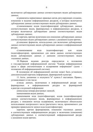 6
включаются дублирующие данные соответствующих видов дублирующих
данных;
н) реквизиты нормативных правовых актов, регулирующих создание,
изменение и ведение информационных ресурсов, в которые включаются
дублирующие данные соответствующих видов дублирующих данных;
о) наименование кодов (идентификаторов) дублирующих данных
соответствующих видов, формируемых в информационных ресурсах, в
которые включаются дублирующие данные соответствующих видов
дублирующих данных;
п) перечень причин включения или изменения дублирующих данных
соответствующих видов дублирующих данных с указанием кодов причин;
р) описание форматов, используемых для включения дублирующих
данных соответствующих видов дублирующих данных в информационный
ресурс;
с) наименование кода (идентификатора) или кодов
(идентификаторов), применяемых для связи данных соответствующих
видов дублирующих данных с данными соответствующих видов
эталонных данных.
10. Порядок ведения реестра определяется в положении
о государственной информационной системе "Единая информационная
среда в сфере систематизации и кодирования информации" (далее -
положение об информационной системе).
В положении об информационной системе может быть установлен
дополнительный перечень информации, формируемой в реестре.
11. Акты, указанные в подпункте "а" пункта 3 настоящих Правил,
устанавливают в том числе:
а) виды данных, включаемых в информационный ресурс или
формируемых в информационном ресурсе из формируемой
в реестре следующей информации:
уникальные номера реестровых записей;
наименования видов данных;
наименования кода (идентификатора), кодов (идентификаторов)
данных соответствующих видов, формируемых в информационном
ресурсе, с описанием метода кодирования, включающего обязательное
использование контрольного числа (расчетного числа, применяемого для
проверки правильности записи кода (идентификатора);
перечень причин формирования, изменения эталонных данных
в соответствующем информационном ресурсе и включения (изменения)
дублирующих данных в соответствующий информационный ресурс
с указанием кодов причин;
 