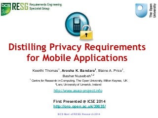 Distilling Privacy Requirements 
for Mobile Applications 
Keerthi Thomas1, Arosha K. Bandara1, Blaine A. Price1, 
Bashar Nuseibeh1,2 
1 Centre for Research in Computing, The Open University, Milton Keynes, UK 
2Lero, University of Limerick, Ireland 
http://www.asap-project.info 
First Presented @ ICSE 2014 
http://oro.open.ac.uk/39635/ 
BCS Best of RESG Research 2014 
 