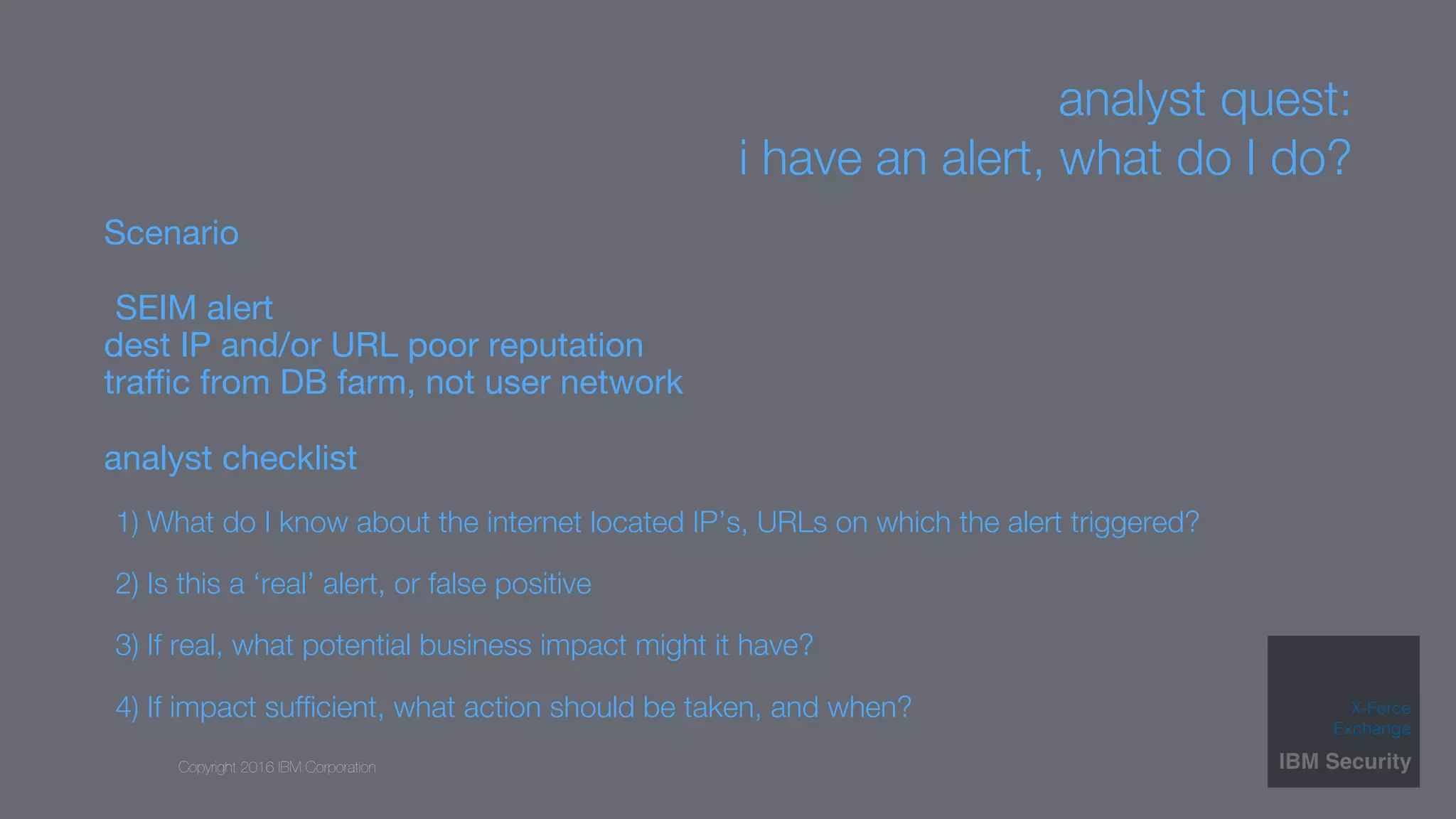 Copyright 2016 IBM Corporation
analyst quest: 
i have an alert, what do I do?
Scenario
SEIM alert 
dest IP and/or URL poor reputation 
traﬃc from DB farm, not user network
analyst checklist
1) What do I know about the internet located IP’s, URLs on which the alert triggered?
2) Is this a ‘real’ alert, or false positive
3) If real, what potential business impact might it have? 
4) If impact sufﬁcient, what action should be taken, and when?
 