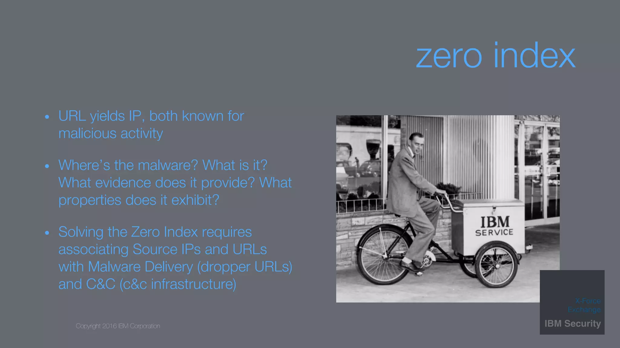 Copyright 2016 IBM Corporation
zero index
•  URL yields IP, both known for
malicious activity
•  Where’s the malware? What is it?
What evidence does it provide? What
properties does it exhibit?
•  Solving the Zero Index requires
associating Source IPs and URLs
with Malware Delivery (dropper URLs)
and C&C (c&c infrastructure)
 