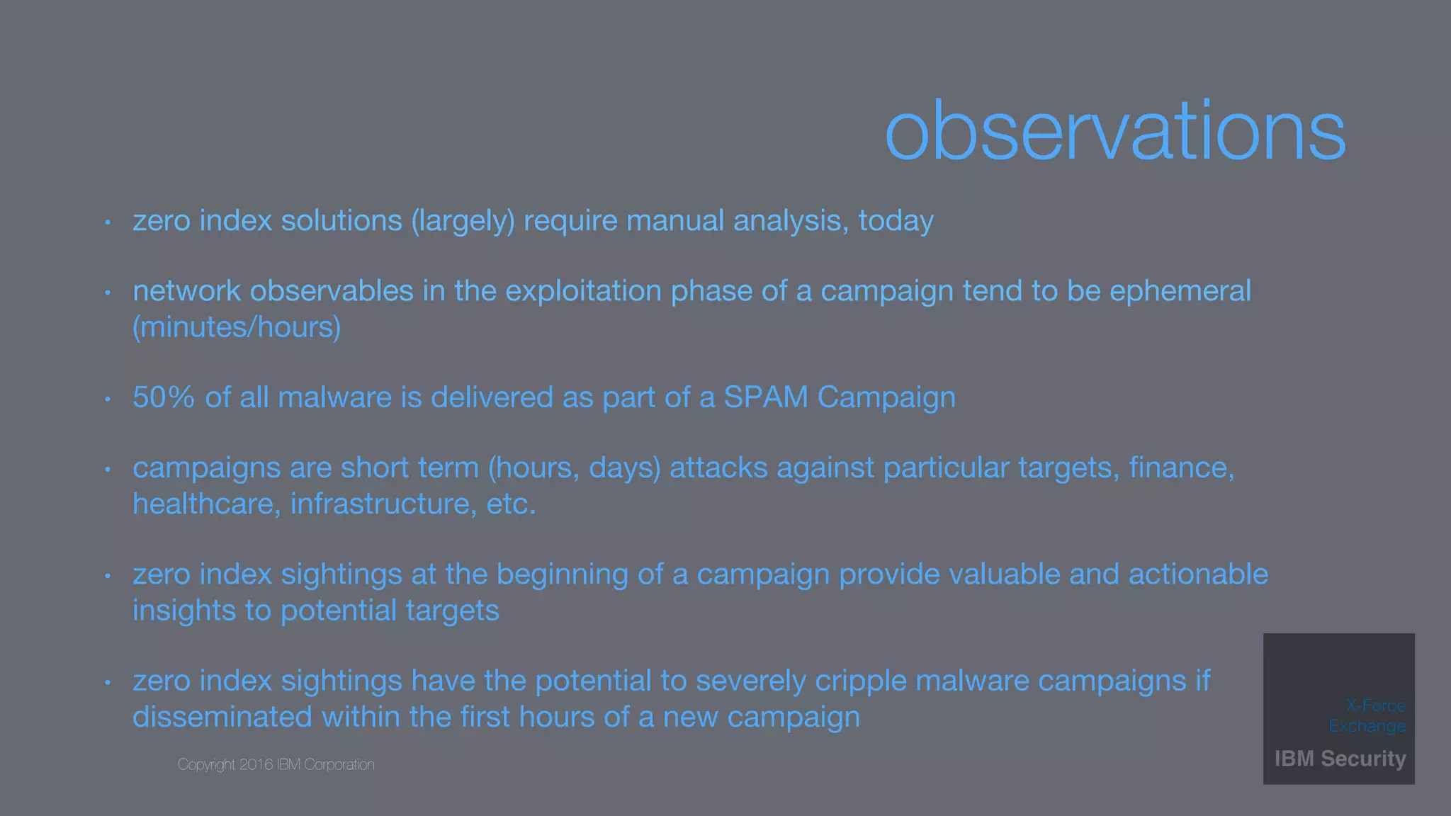 Copyright 2016 IBM Corporation
observations
•  zero index solutions (largely) require manual analysis, today
•  network observables in the exploitation phase of a campaign tend to be ephemeral
(minutes/hours)
•  50% of all malware is delivered as part of a SPAM Campaign
•  campaigns are short term (hours, days) attacks against particular targets, ﬁnance,
healthcare, infrastructure, etc.
•  zero index sightings at the beginning of a campaign provide valuable and actionable
insights to potential targets
•  zero index sightings have the potential to severely cripple malware campaigns if
disseminated within the ﬁrst hours of a new campaign 
 