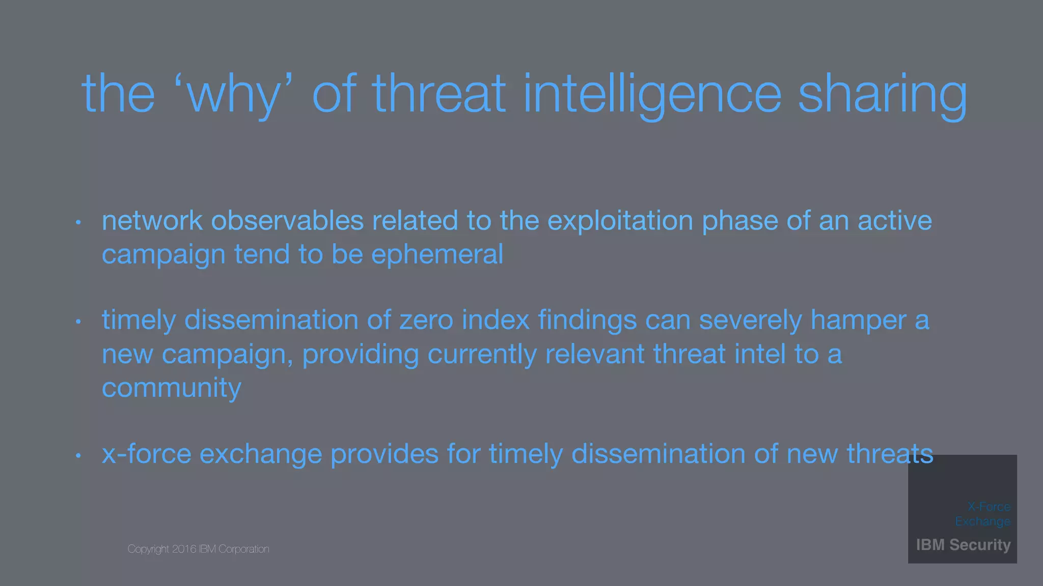 Copyright 2016 IBM Corporation
the ‘why’ of threat intelligence sharing
•  network observables related to the exploitation phase of an active
campaign tend to be ephemeral
•  timely dissemination of zero index ﬁndings can severely hamper a
new campaign, providing currently relevant threat intel to a
community
•  x-force exchange provides for timely dissemination of new threats
 