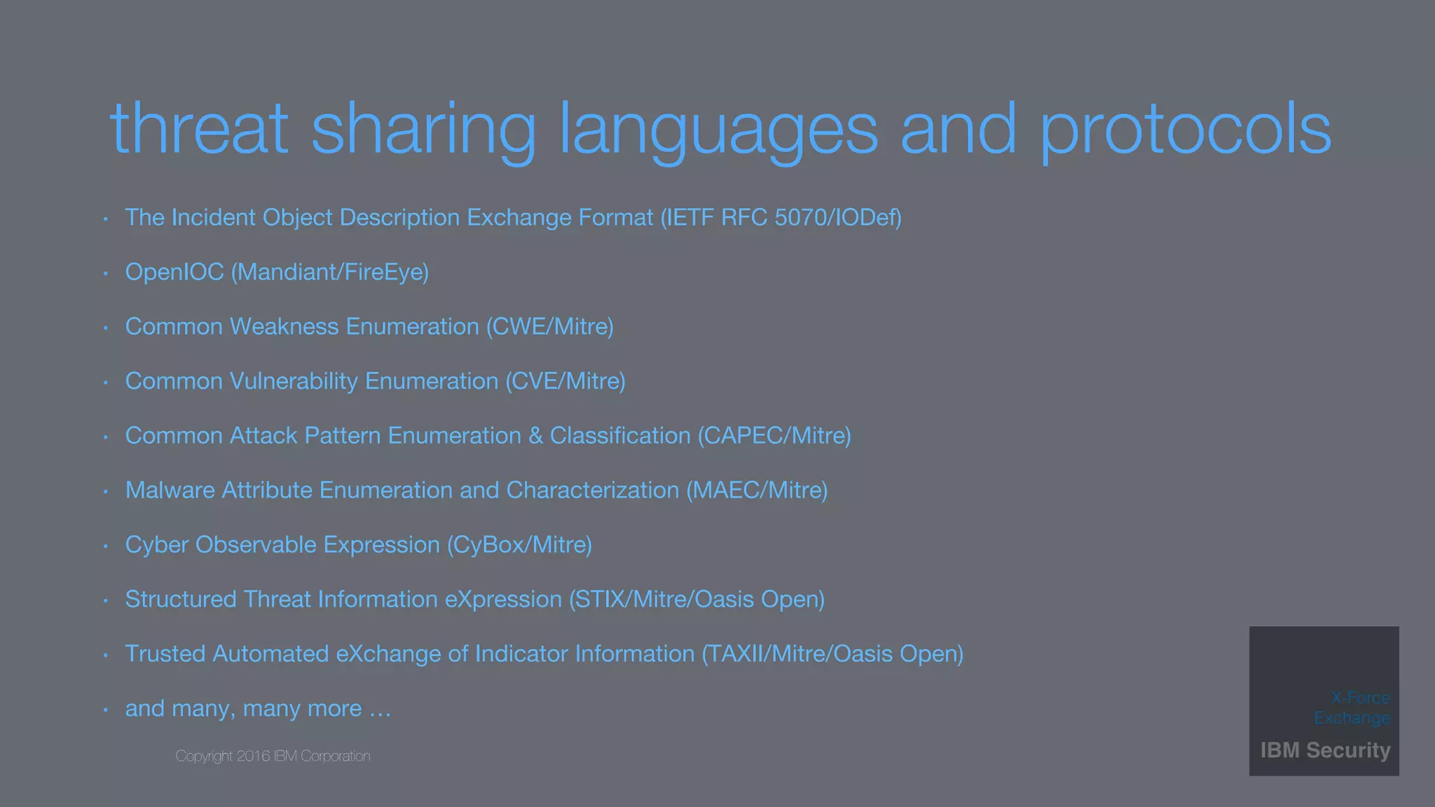 Copyright 2016 IBM Corporation
threat sharing languages and protocols
•  The Incident Object Description Exchange Format (IETF RFC 5070/IODef)
•  OpenIOC (Mandiant/FireEye)
•  Common Weakness Enumeration (CWE/Mitre)
•  Common Vulnerability Enumeration (CVE/Mitre)
•  Common Attack Pattern Enumeration & Classiﬁcation (CAPEC/Mitre)
•  Malware Attribute Enumeration and Characterization (MAEC/Mitre)
•  Cyber Observable Expression (CyBox/Mitre)
•  Structured Threat Information eXpression (STIX/Mitre/Oasis Open)
•  Trusted Automated eXchange of Indicator Information (TAXII/Mitre/Oasis Open)
•  and many, many more …
 