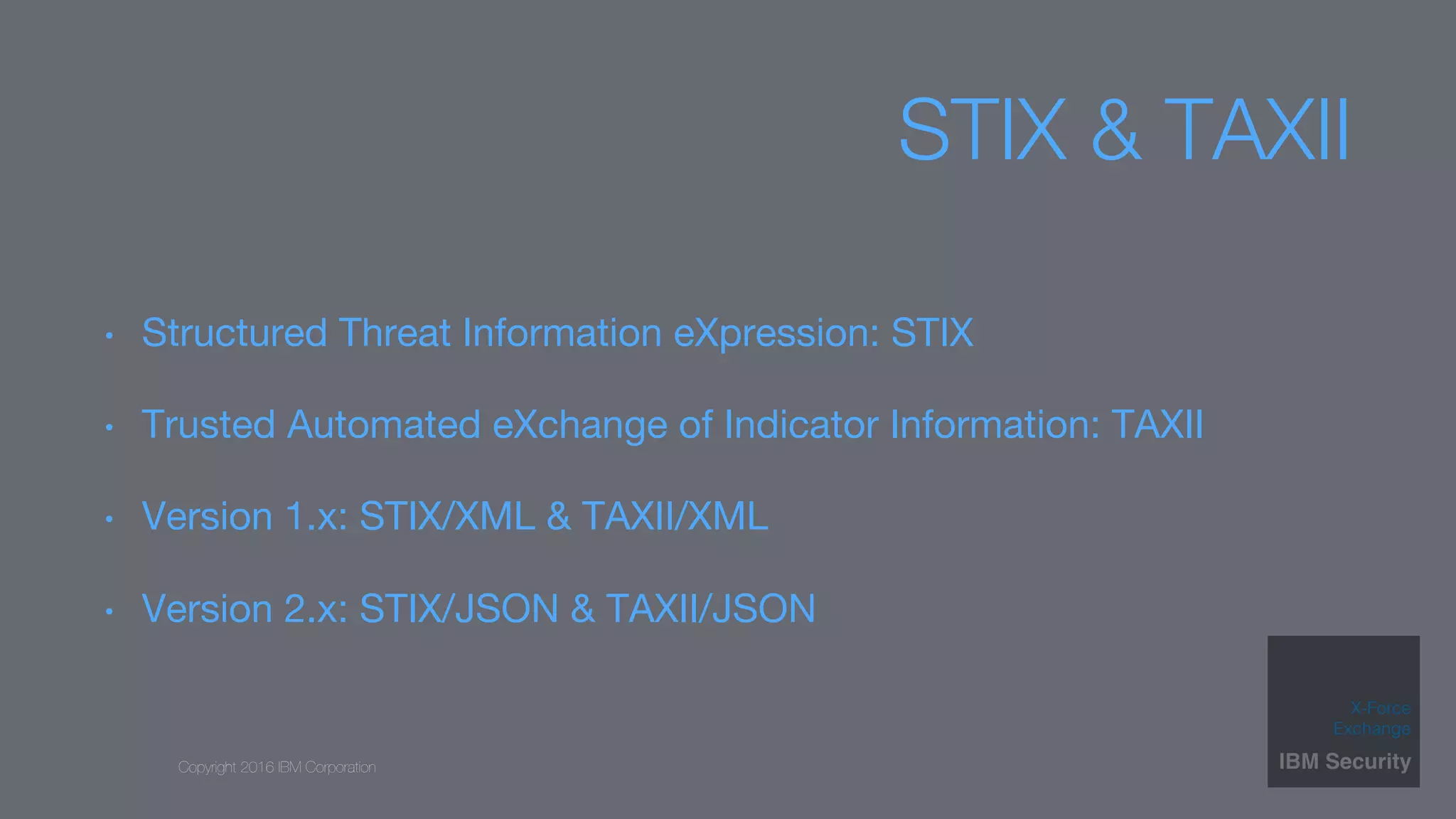 Copyright 2016 IBM Corporation
STIX & TAXII
•  Structured Threat Information eXpression: STIX
•  Trusted Automated eXchange of Indicator Information: TAXII
•  Version 1.x: STIX/XML & TAXII/XML
•  Version 2.x: STIX/JSON & TAXII/JSON
 