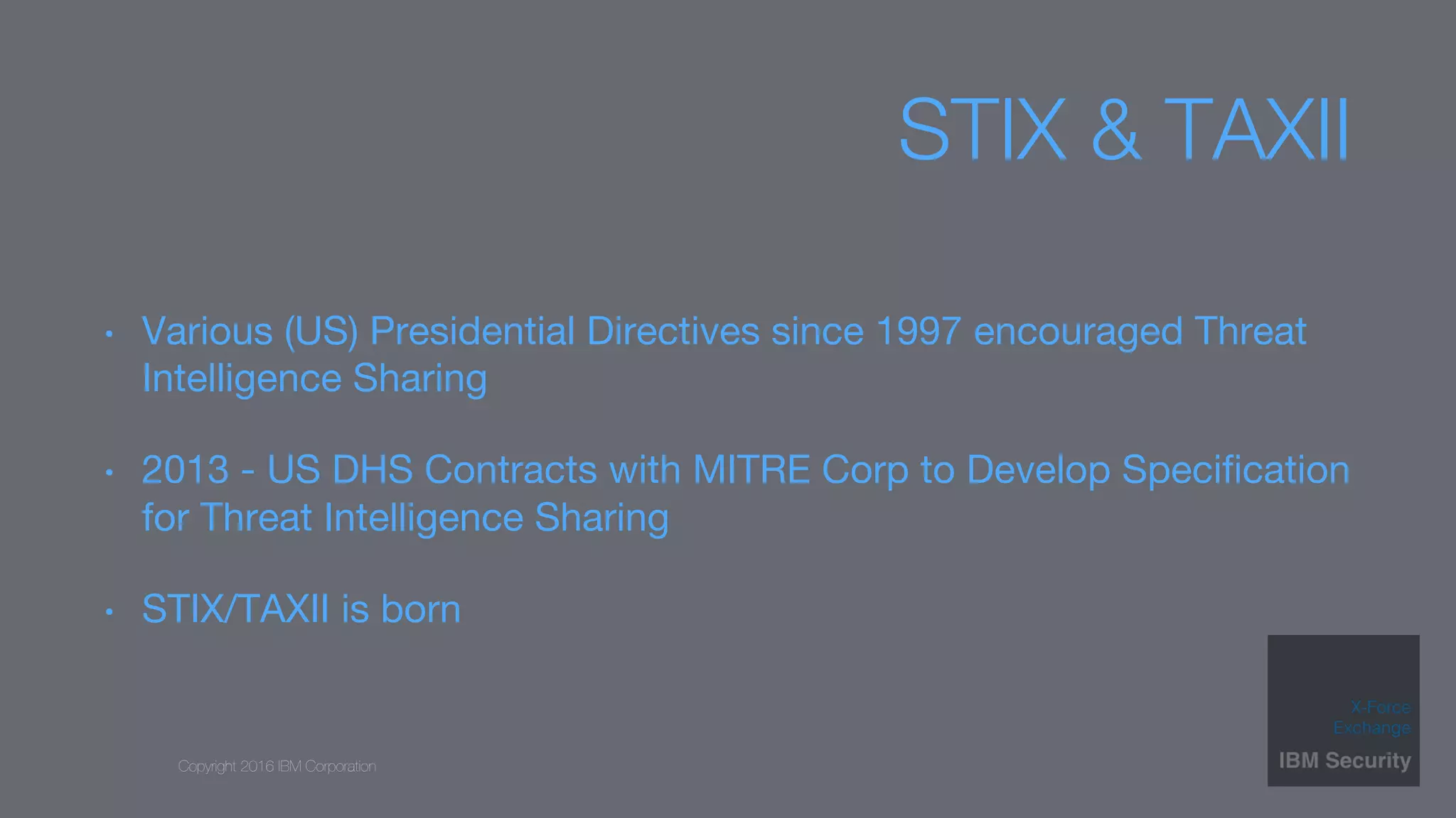 Copyright 2016 IBM Corporation
STIX & TAXII
•  Various (US) Presidential Directives since 1997 encouraged Threat
Intelligence Sharing
•  2013 - US DHS Contracts with MITRE Corp to Develop Speciﬁcation
for Threat Intelligence Sharing
•  STIX/TAXII is born
 