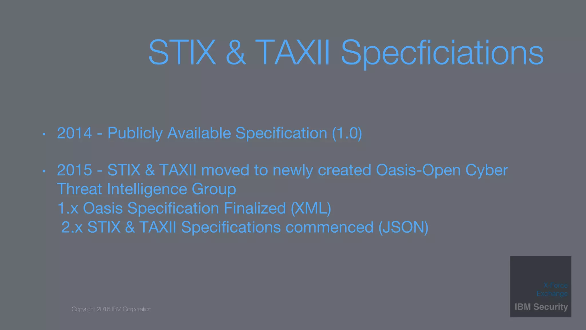 Copyright 2016 IBM Corporation
STIX & TAXII Specﬁciations
•  2014 - Publicly Available Speciﬁcation (1.0) 
•  2015 - STIX & TAXII moved to newly created Oasis-Open Cyber
Threat Intelligence Group 
1.x Oasis Speciﬁcation Finalized (XML) 
2.x STIX & TAXII Speciﬁcations commenced (JSON) 

 