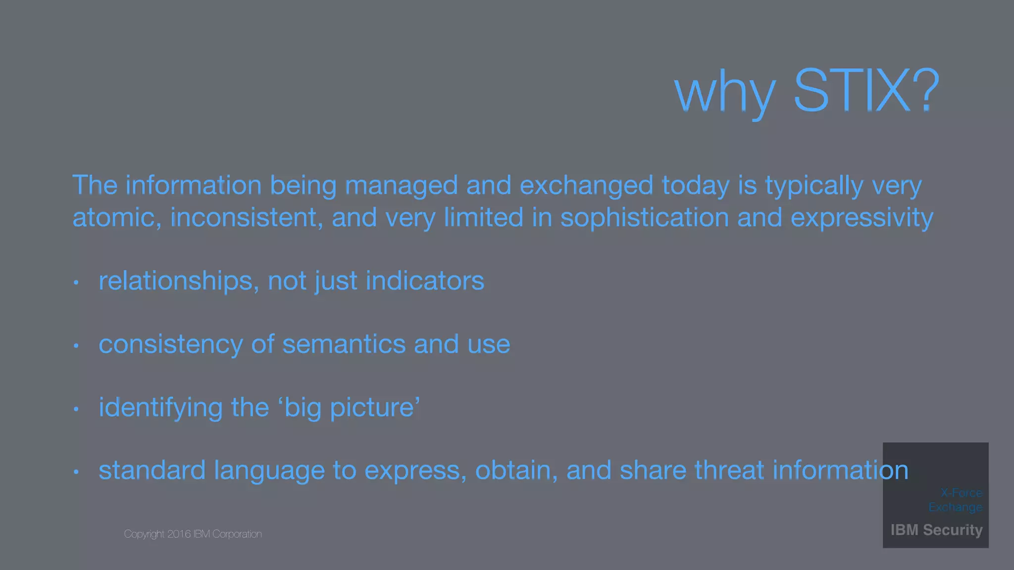 Copyright 2016 IBM Corporation
why STIX?
The information being managed and exchanged today is typically very
atomic, inconsistent, and very limited in sophistication and expressivity
•  relationships, not just indicators
•  consistency of semantics and use
•  identifying the ‘big picture’
•  standard language to express, obtain, and share threat information
 