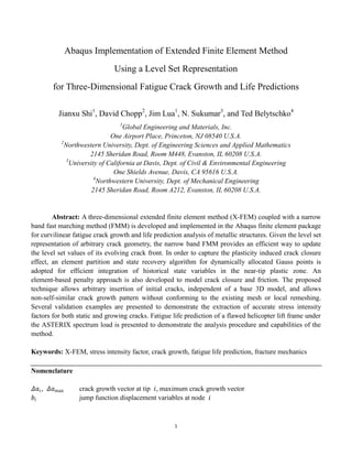 1
Abaqus Implementation of Extended Finite Element Method
Using a Level Set Representation
for Three-Dimensional Fatigue Crack Growth and Life Predictions
Jianxu Shi1
, David Chopp2
, Jim Lua1
, N. Sukumar3
, and Ted Belytschko4
1
Global Engineering and Materials, Inc.
One Airport Place, Princeton, NJ 08540 U.S.A.
2
Northwestern University, Dept. of Engineering Sciences and Applied Mathematics
2145 Sheridan Road, Room M448, Evanston, IL 60208 U.S.A.
3
University of California at Davis, Dept. of Civil & Environmental Engineering
One Shields Avenue, Davis, CA 95616 U.S.A.
4
Northwestern University, Dept. of Mechanical Engineering
2145 Sheridan Road, Room A212, Evanston, IL 60208 U.S.A.
Abstract: A three-dimensional extended finite element method (X-FEM) coupled with a narrow
band fast marching method (FMM) is developed and implemented in the Abaqus finite element package
for curvilinear fatigue crack growth and life prediction analysis of metallic structures. Given the level set
representation of arbitrary crack geometry, the narrow band FMM provides an efficient way to update
the level set values of its evolving crack front. In order to capture the plasticity induced crack closure
effect, an element partition and state recovery algorithm for dynamically allocated Gauss points is
adopted for efficient integration of historical state variables in the near-tip plastic zone. An
element-based penalty approach is also developed to model crack closure and friction. The proposed
technique allows arbitrary insertion of initial cracks, independent of a base 3D model, and allows
non-self-similar crack growth pattern without conforming to the existing mesh or local remeshing.
Several validation examples are presented to demonstrate the extraction of accurate stress intensity
factors for both static and growing cracks. Fatigue life prediction of a flawed helicopter lift frame under
the ASTERIX spectrum load is presented to demonstrate the analysis procedure and capabilities of the
method.
Keywords: X-FEM, stress intensity factor, crack growth, fatigue life prediction, fracture mechanics
Nomenclature
𝛥𝑎𝑖, 𝛥𝑎max crack growth vector at tip 𝑖, maximum crack growth vector
𝑏𝑖 jump function displacement variables at node 𝑖
 
