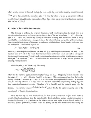 11
where n is the normal to the crack surface, the point y(s) is the point on the crack tip nearest to x, and

dy
ds n gives the normal to the isosurface (x) = 0. Note the values of  and  are set only within a
specified bandwidth, , from the crack surface. Thus, these values are set only for grid points x such that
(x)   and |(x)|  .
4. Update of the Level Set Representation
The first step in updating the level set functions  and  is to reconstruct the crack front as a
one-dimensional parameterized curve from the intersection of the two isosurfaces, {x : (x) = 0}  {x :
(x) = 0}. To do this, we start by locating a voxel that is cut by both isosurfaces, which is easily
identified by a box that contains a change of sign in the values of both  and  at the gridpoint vertices.
Next, the point in the center of this voxel is used as an initial condition for an iterative projection onto
the intersection. The iteration is given by

xn1
 p(xn
)p(xn
)q(xn
)q(xn
) (20)
where p(x) is the triquintic interpolant for (x), and q(x) is the triquintic interpolant for (x). If the
iteration takes xn+1
out of the voxel, then the interpolants for the new voxel are used on subsequent
iterations until it converges. Typically, only two or three iterations are required to achieve convergence,
when p(xn+1
)  0 and q(xn+1
)  0. The solution of this iteration is set to be y0, the first point on the
crack tip parameterization.
Given the point ym, we find ym+1 by first finding

x  ym 
p(ym ) q(ym )
p(ym ) q(ym ) (21)
where  is the preferred approximate spacing between ym and ym+1. The point y*
is then projected onto
{x : (x) = 0}  {x : (x) = 0} using Eqn (20) to give ym+1. This continues until we close the loop by
finding a point ym+1 such that ||ym+1 – y0|| < , or ym+1 is outside the computational domain. In the latter
case, the crack tip is treated as an edge crack, and the crack tip must be completed by starting at y0 and
then proceeding backward, i.e. using - in place of  in Eqn (21) until the crack tip again exits the
domain. For our tests, we used

  1
2 min(x,y,z), where x, y, z, are the space step sizes of the
mesh in each of the coordinate directions.
Once the crack tip has been parameterized, we then update  and  on all grid points within a
specified bandwidth distance from the crack front by direct calculation using a similar formulation to
that used in Sukumar et al. (2008) except that only the narrow band region near the front is updated. In
this case, given a gridpoint x, we first locate the point y on the crack front nearest to x using the
 