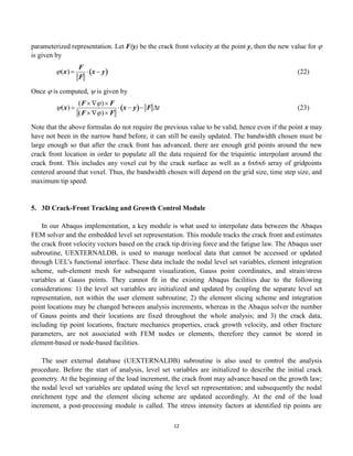 12
parameterized representation. Let F(y) be the crack front velocity at the point y, then the new value for 
is given by

(x) 
F
F
 x  y
  (22)
Once  is computed,  is given by

(x) 
(F ) F
(F ) F
 x  y
  F t (23)
Note that the above formulas do not require the previous value to be valid, hence even if the point x may
have not been in the narrow band before, it can still be easily updated. The bandwidth chosen must be
large enough so that after the crack front has advanced, there are enough grid points around the new
crack front location in order to populate all the data required for the triquintic interpolant around the
crack front. This includes any voxel cut by the crack surface as well as a 6x6x6 array of gridpoints
centered around that voxel. Thus, the bandwidth chosen will depend on the grid size, time step size, and
maximum tip speed.
5. 3D Crack-Front Tracking and Growth Control Module
In our Abaqus implementation, a key module is what used to interpolate data between the Abaqus
FEM solver and the embedded level set representation. This module tracks the crack front and estimates
the crack front velocity vectors based on the crack tip driving force and the fatigue law. The Abaqus user
subroutine, UEXTERNALDB, is used to manage nonlocal data that cannot be accessed or updated
through UEL’s functional interface. These data include the nodal level set variables, element integration
scheme, sub-element mesh for subsequent visualization, Gauss point coordinates, and strain/stress
variables at Gauss points. They cannot fit in the existing Abaqus facilities due to the following
considerations: 1) the level set variables are initialized and updated by coupling the separate level set
representation, not within the user element subroutine; 2) the element slicing scheme and integration
point locations may be changed between analysis increments, whereas in the Abaqus solver the number
of Gauss points and their locations are fixed throughout the whole analysis; and 3) the crack data,
including tip point locations, fracture mechanics properties, crack growth velocity, and other fracture
parameters, are not associated with FEM nodes or elements, therefore they cannot be stored in
element-based or node-based facilities.
The user external database (UEXTERNALDB) subroutine is also used to control the analysis
procedure. Before the start of analysis, level set variables are initialized to describe the initial crack
geometry. At the beginning of the load increment, the crack front may advance based on the growth law;
the nodal level set variables are updated using the level set representation; and subsequently the nodal
enrichment type and the element slicing scheme are updated accordingly. At the end of the load
increment, a post-processing module is called. The stress intensity factors at identified tip points are
 